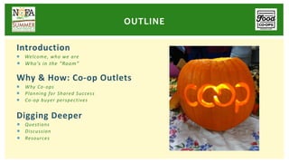 Introduction
¡ Welcome, who we are
¡ Who’s in the “Room”
Why & How: Co-op Outlets
¡ Why Co-ops
¡ Planning for Shared Success
¡ Co-op buyer perspectives
Digging Deeper
¡ Questions
¡ Discussion
¡ Resources
OUTLINE
 