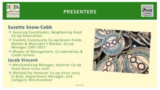Suzette Snow-Cobb
v Sourcing Coordinator, Neighboring Food
Co-op Association
v Franklin Community Co-op/Green Fields
Market & McCusker’s Market, Co-op
Manager 1997-2017
v Master of Management, Co-operatives &
Credit Unions
Jacob Vincent
v Merchandising Manager, Hanover Co-op
Food Store since 2016
v Worked for Hanover Co-op since 2003
in Bulk, Department Manager, and
Category Merchandiser
PRESENTERS
NOFA 2020
 