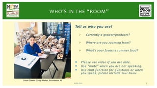 Tell us who you are!
Ø Currently a grower/producer?
Ø Where are you zooming from?
Ø What’s your favorite summer food?
¡ Please use video if you are able.
¡ Use “mute” when you are not speaking.
¡ Use chat function for questions or when
you speak, please include Your Name
NOFA 2020 3
WHO’S IN THE “ROOM”
Urban Greens Co-op Market, Providence, RI
 