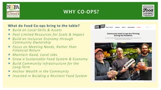 What do Food Co-ops bring to the table?
¡ Build on Local Skills & Assets
¡ Pool Limited Resources for Scale & Impact
¡ Build an Inclusive Economy through
Community Ownership
¡ Focus on Meeting Needs, Rather than
Financial Return
¡ Maintain Good, Local Jobs
¡ Grow a Sustainable Food System & Economy
¡ Build Community Infrastructure for the
Long-Term
¡ Anchor Wealth in the Community
¡ Invested in Building a Resilient Food System
WHY CO-OPS?
 