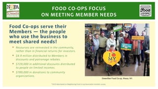 Food Co-ops serve their
Members — the people
who use the business to
meet shared needs!
§ Resources are reinvested in the community,
rather than in financial returns for investors.
§ $4.9 million distributed to Members in
discounts and patronage rebates.
§ $729,000 in additional discounts distributed
to people on limited incomes.
§ $789,000 in donations to community
organizations.
FOOD CO-OPS FOCUS
ON MEETING MEMBER NEEDS
GreenStar Food Co-op, Ithaca, NY.
*2019 data based on Neighboring Food Co-op Association member survey.
 
