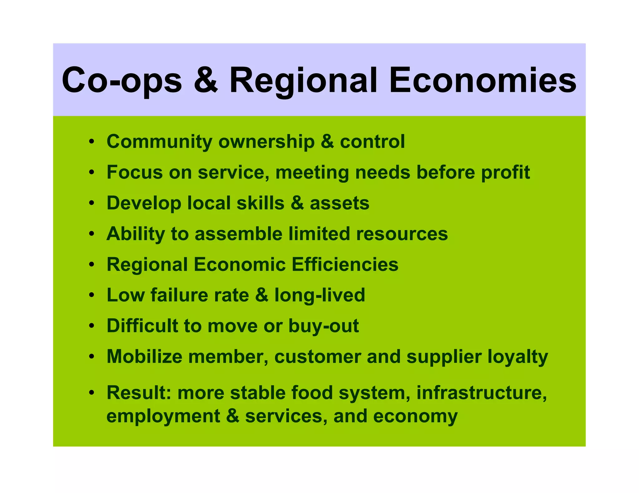 Co-ops & Regional Economies
 • Community ownership & control
 • Focus on service, meeting needs before profit
 • Develop local skills & assets
 • Ability to assemble limited resources
 • Regional Economic Efficiencies
 • Low failure rate & long-lived
 • Difficult to move or buy-out
 • Mobilize member, customer and supplier loyalty
 • Result: more stable food system, infrastructure,
   employment & services, and economy
 