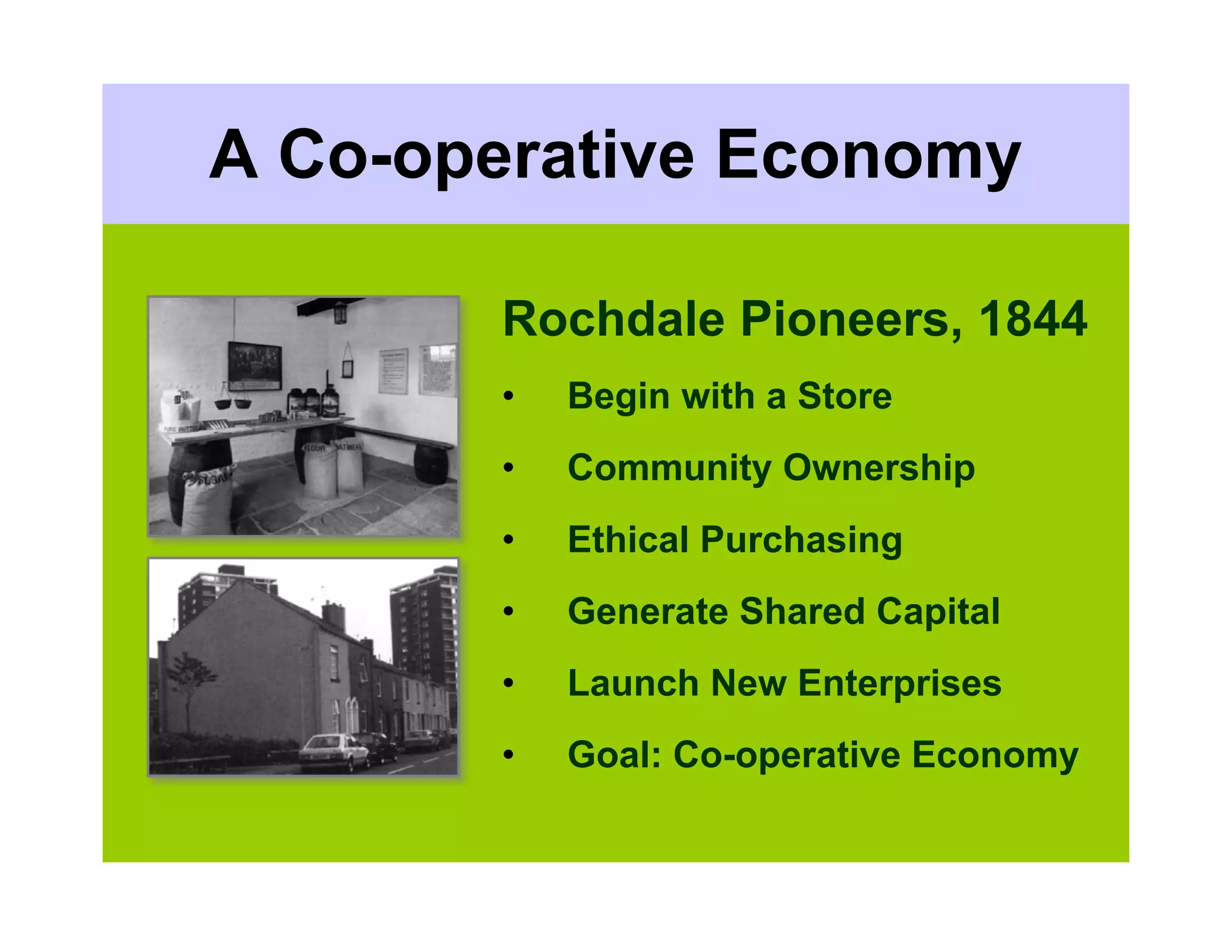 A Co-operative Economy

       Rochdale Pioneers, 1844
       •   Begin with a Store
       •   Community Ownership
       •   Ethical Purchasing
       •   Generate Shared Capital
       •   Launch New Enterprises
       •   Goal: Co-operative Economy
 