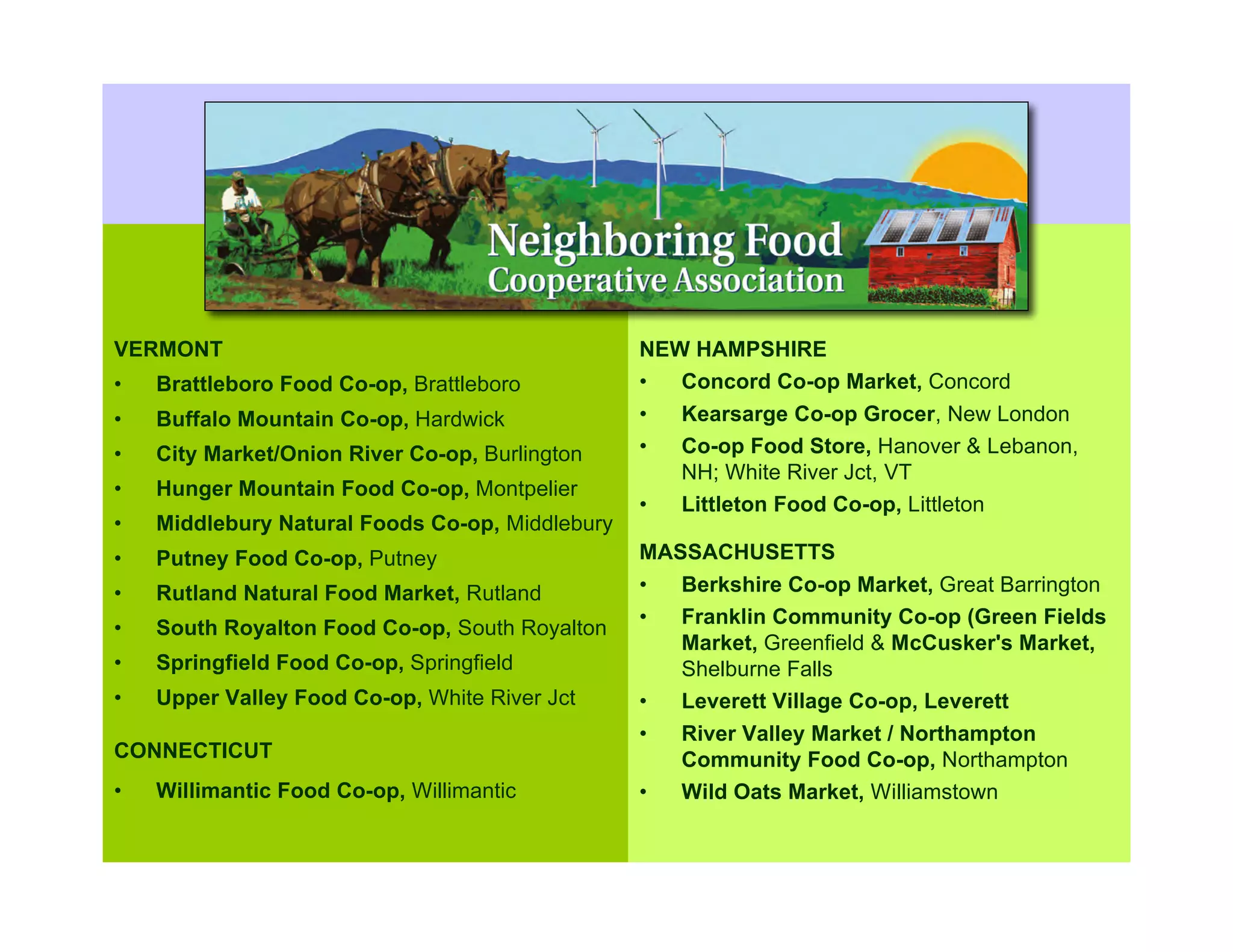 What is a Co-op?

VERMONT                                          NEW HAMPSHIRE
•   Brattleboro Food Co-op, Brattleboro          •  Concord Co-op Market, Concord
•   Buffalo Mountain Co-op, Hardwick             •   Kearsarge Co-op Grocer, New London
•   City Market/Onion River Co-op, Burlington    •   Co-op Food Store, Hanover & Lebanon,
                                                     NH; White River Jct, VT
•   Hunger Mountain Food Co-op, Montpelier
                                                 •   Littleton Food Co-op, Littleton
•   Middlebury Natural Foods Co-op, Middlebury
•   Putney Food Co-op, Putney                    MASSACHUSETTS
•   Rutland Natural Food Market, Rutland         •  Berkshire Co-op Market, Great Barrington
                                                 •  Franklin Community Co-op (Green Fields
•   South Royalton Food Co-op, South Royalton
                                                    Market, Greenfield & McCusker's Market,
•   Springfield Food Co-op, Springfield             Shelburne Falls
•   Upper Valley Food Co-op, White River Jct     •  Leverett Village Co-op, Leverett
                                                 •  River Valley Market / Northampton
CONNECTICUT                                         Community Food Co-op, Northampton
•   Willimantic Food Co-op, Willimantic          •  Wild Oats Market, Williamstown
 