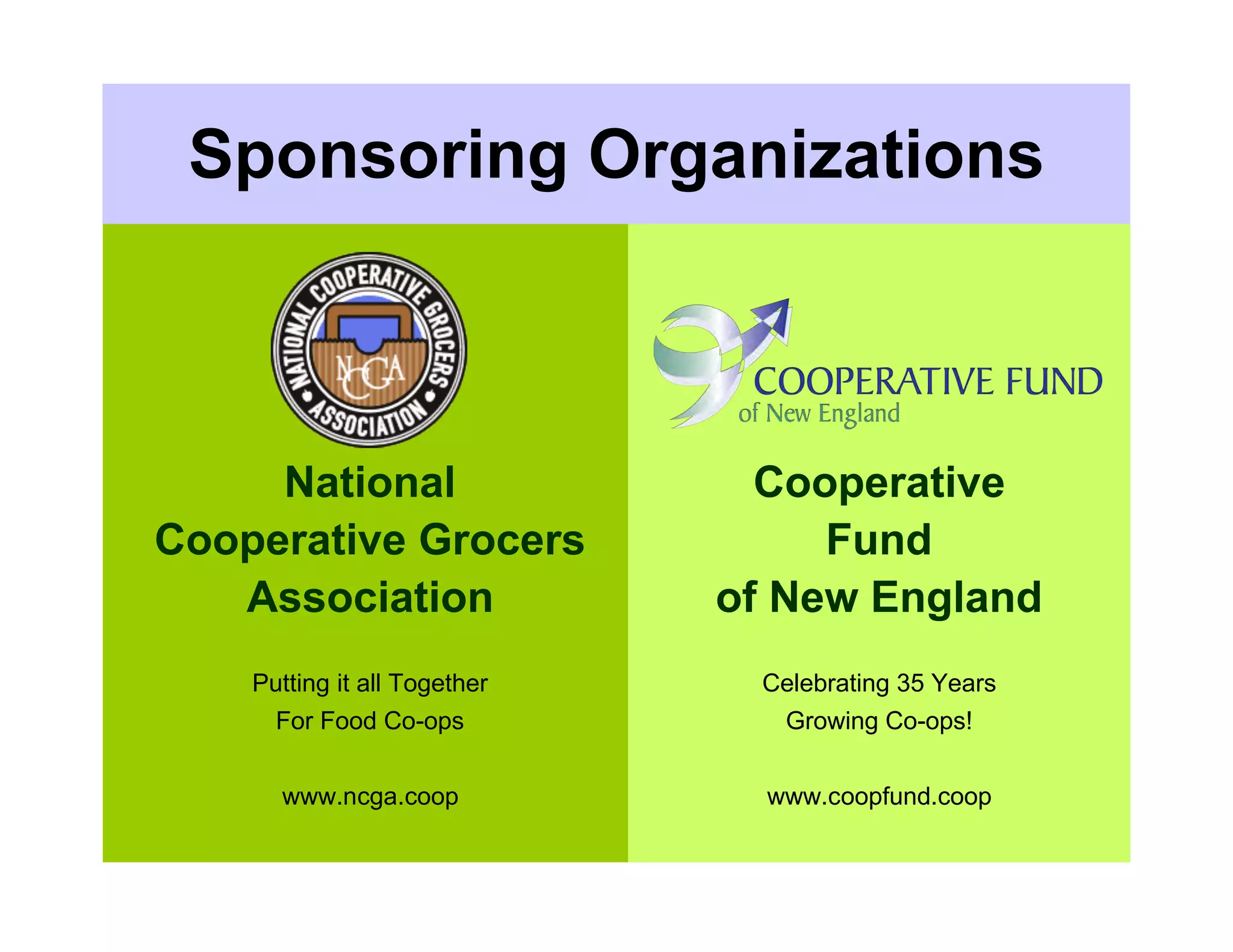 Sponsoring Organizations



     National                   Cooperative
Cooperative Grocers                Fund
   Association                of New England
    Putting it all Together    Celebrating 35 Years
      For Food Co-ops            Growing Co-ops!


      www.ncga.coop             www.coopfund.coop
 