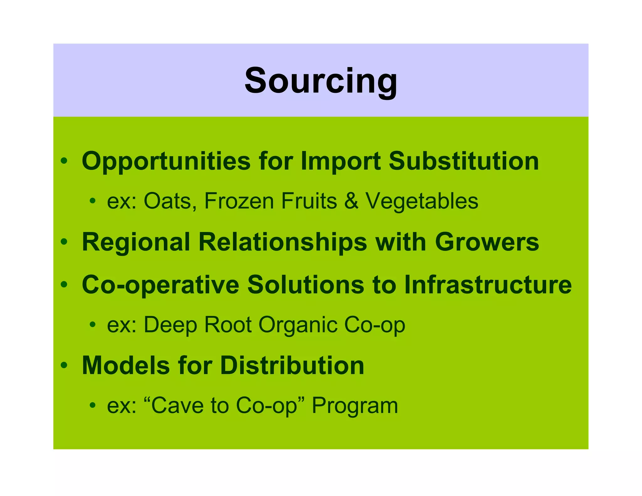 Sourcing

• Opportunities for Import Substitution
  • ex: Oats, Frozen Fruits & Vegetables
• Regional Relationships with Growers
• Co-operative Solutions to Infrastructure
  • ex: Deep Root Organic Co-op
• Models for Distribution
  • ex: “Cave to Co-op” Program
 