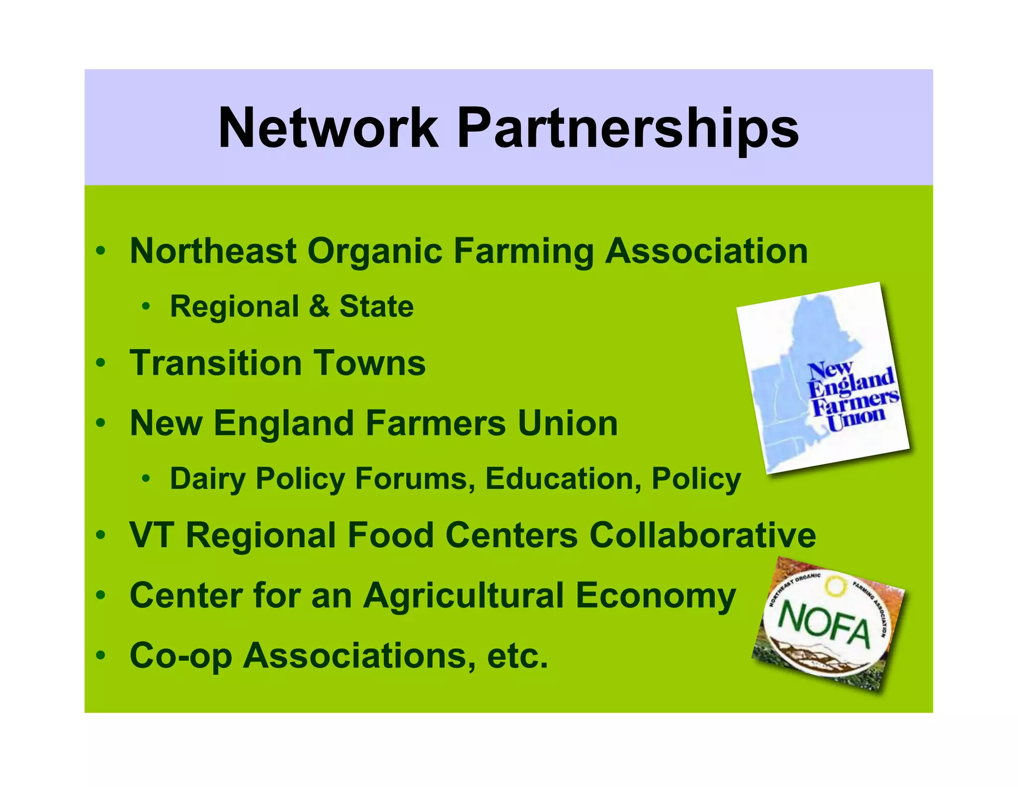 Network Partnerships

• Northeast Organic Farming Association
  • Regional & State
• Transition Towns
• New England Farmers Union
  • Dairy Policy Forums, Education, Policy
• VT Regional Food Centers Collaborative
• Center for an Agricultural Economy
• Co-op Associations, etc.
 