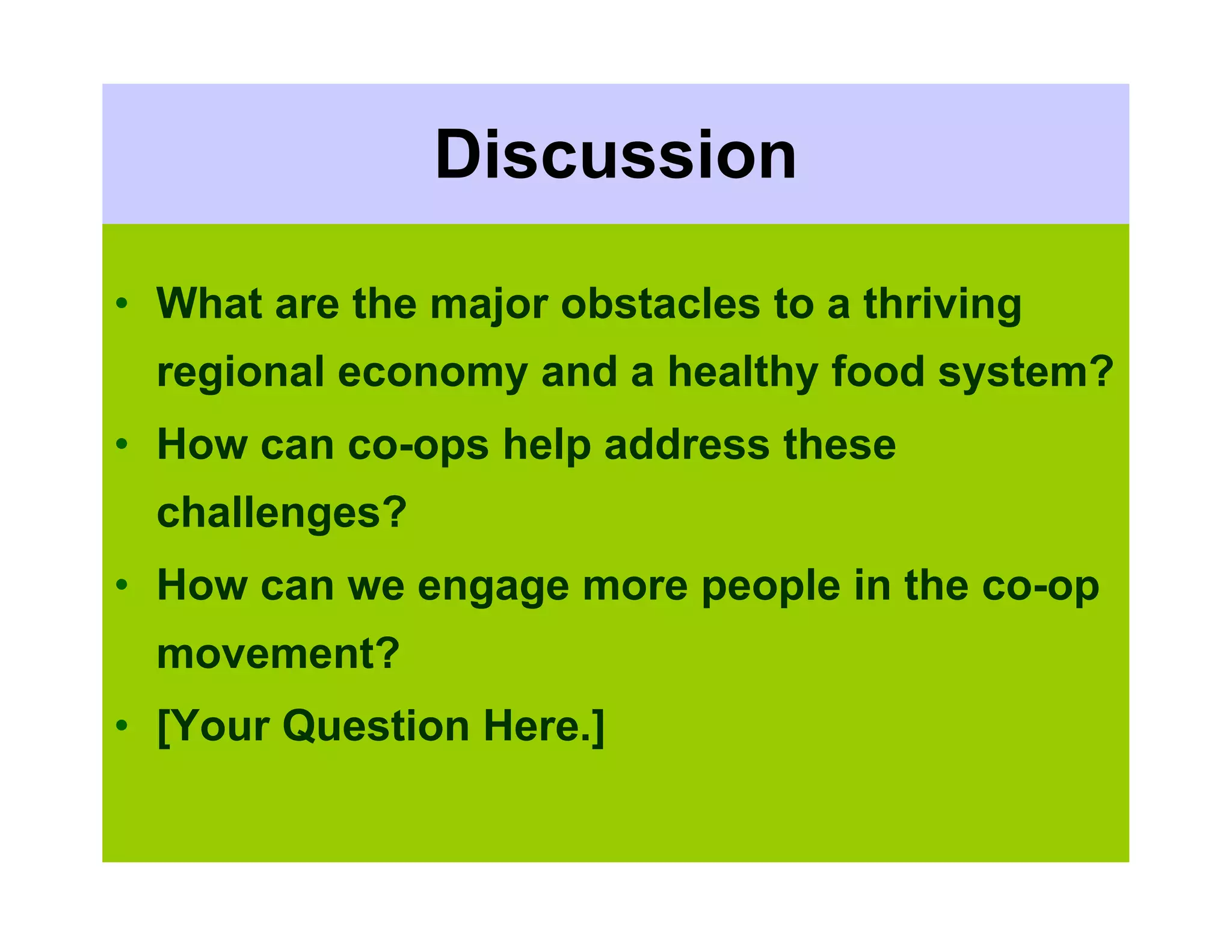Discussion

• What are the major obstacles to a thriving
  regional economy and a healthy food system?
• How can co-ops help address these
  challenges?
• How can we engage more people in the co-op
  movement?
• [Your Question Here.]
 