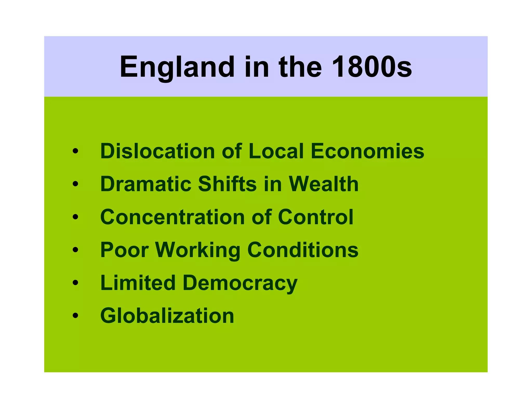 England in the 1800s

• Dislocation of Local Economies
• Dramatic Shifts in Wealth
• Concentration of Control
• Poor Working Conditions
• Limited Democracy
• Globalization
 