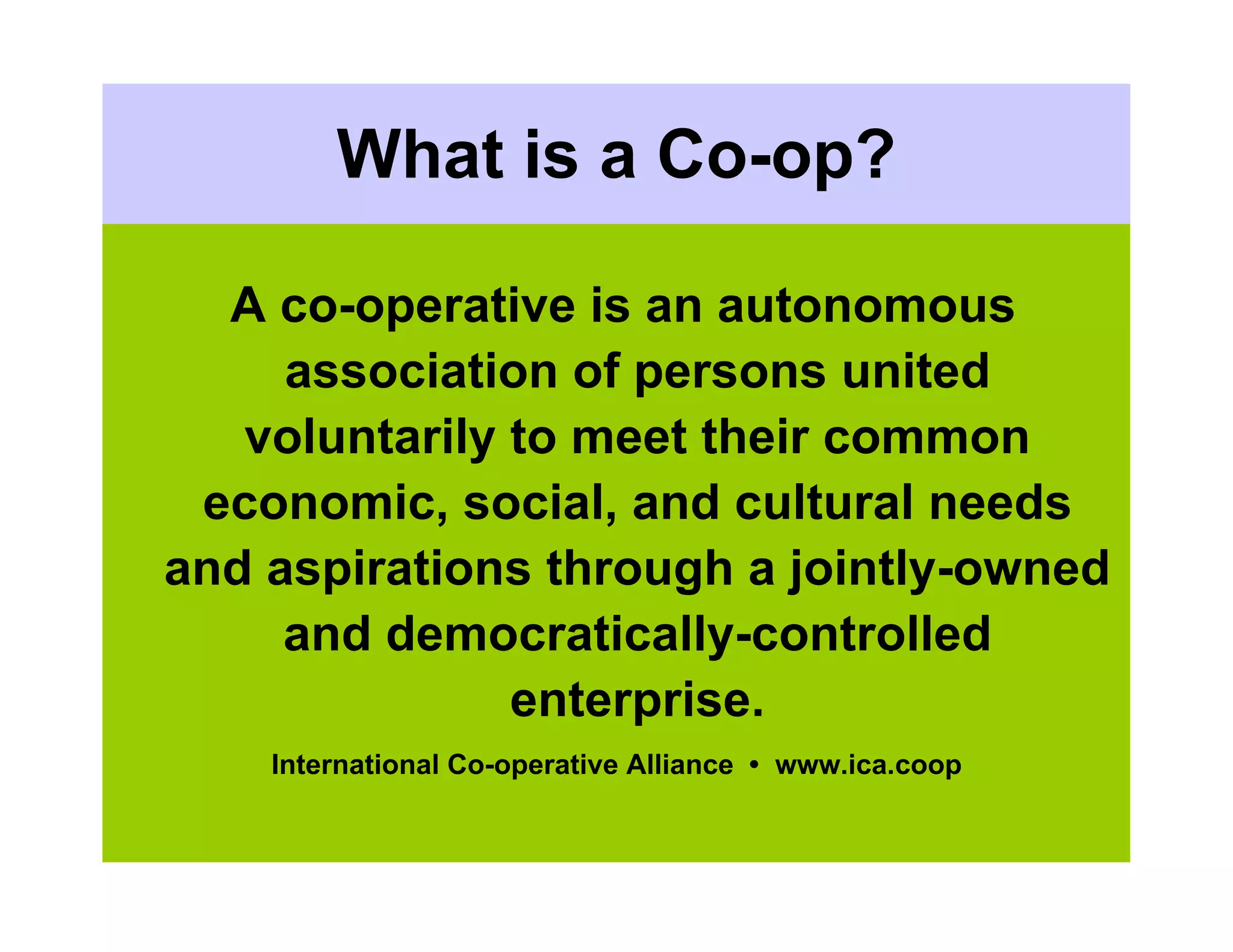 What is a Co-op?

  A co-operative is an autonomous
     association of persons united
   voluntarily to meet their common
 economic, social, and cultural needs
and aspirations through a jointly-owned
     and democratically-controlled
               enterprise.
    International Co-operative Alliance • www.ica.coop
 