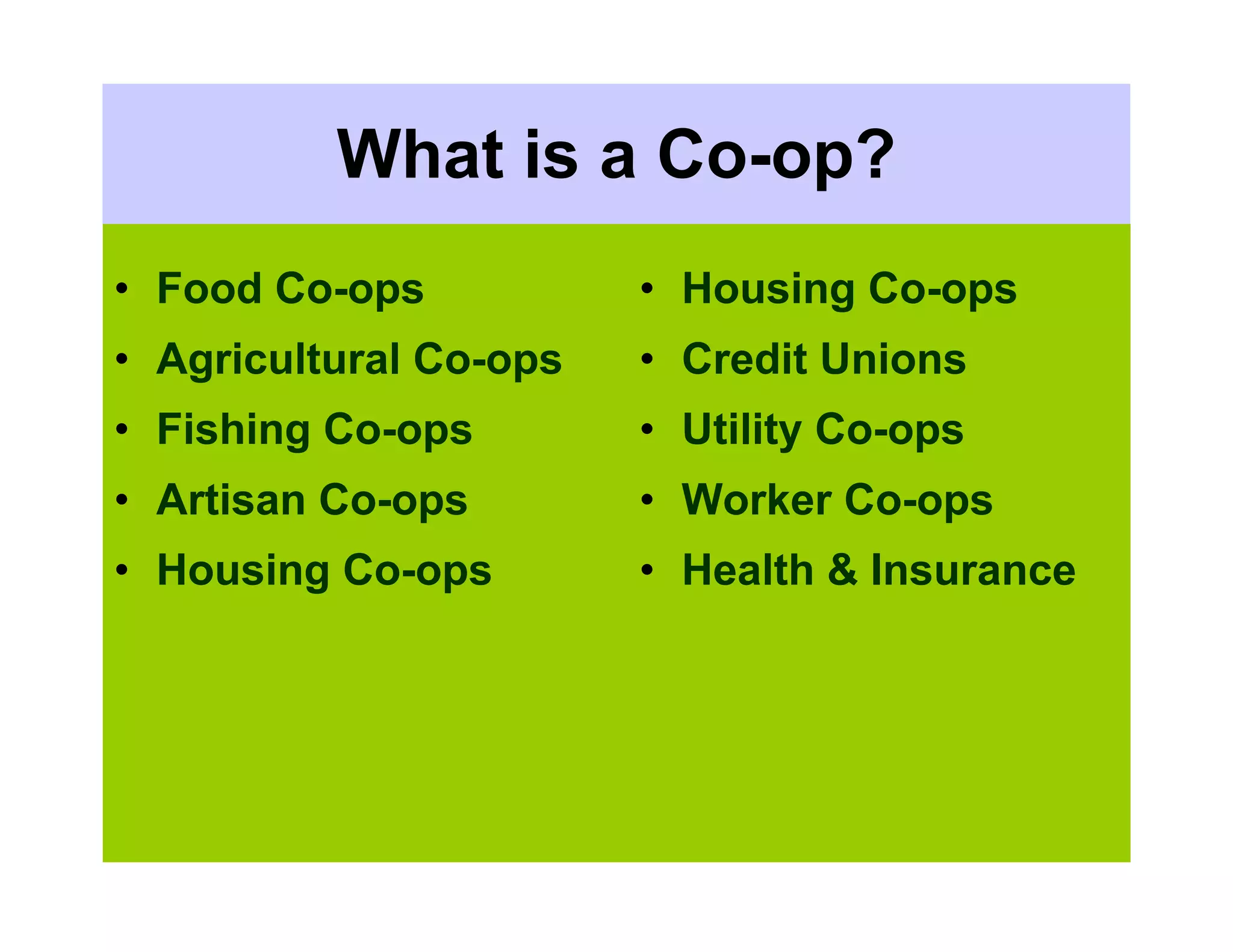 What is a Co-op?
• Food Co-ops           • Housing Co-ops
• Agricultural Co-ops   • Credit Unions
• Fishing Co-ops        • Utility Co-ops
• Artisan Co-ops        • Worker Co-ops
• Housing Co-ops        • Health & Insurance
 
