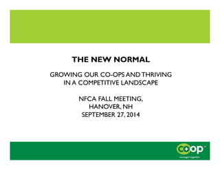 THE NEW NORMAL 
GROWING OUR CO-OPS AND THRIVING 
IN A COMPETITIVE LANDSCAPE 
NFCA FALL MEETING, 
HANOVER, NH 
SEPTEMBER 27...
