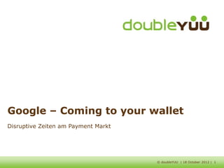 Google – Coming to your wallet
Disruptive Zeiten am Payment Markt




                                     © doubleYUU | 18 October 2012 | 1
 