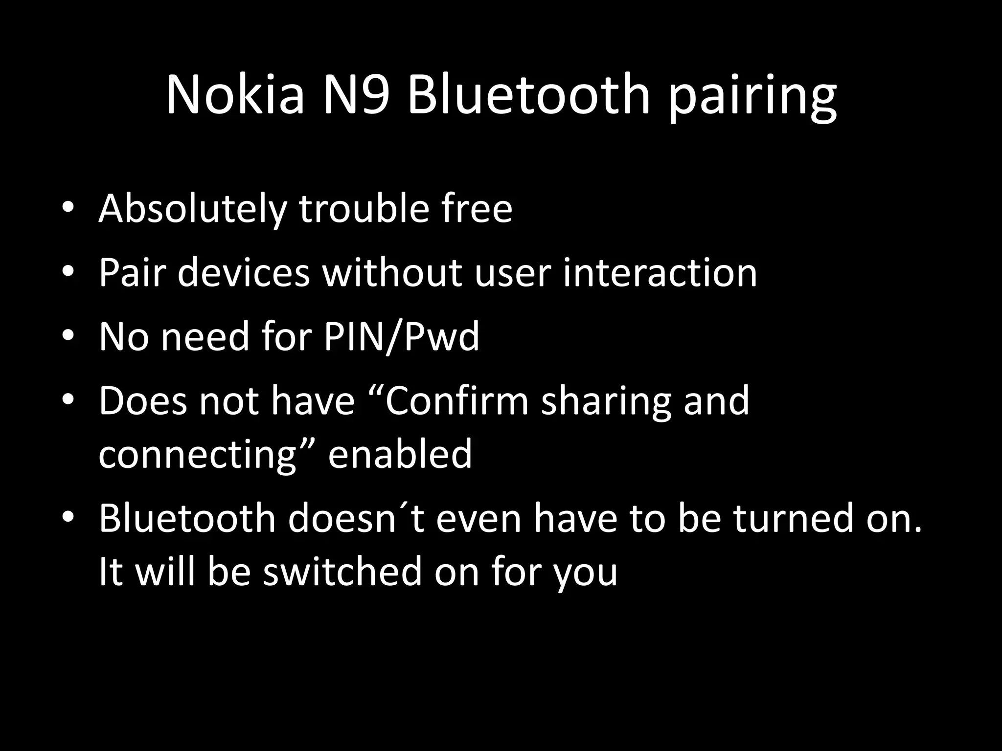 Nokia N9 Bluetooth pairing
• Absolutely trouble free
• Pair devices without user interaction
• No need for PIN/Pwd
• Does not have “Confirm sharing and
  connecting” enabled
• Bluetooth doesn´t even have to be turned on.
  It will be switched on for you
 