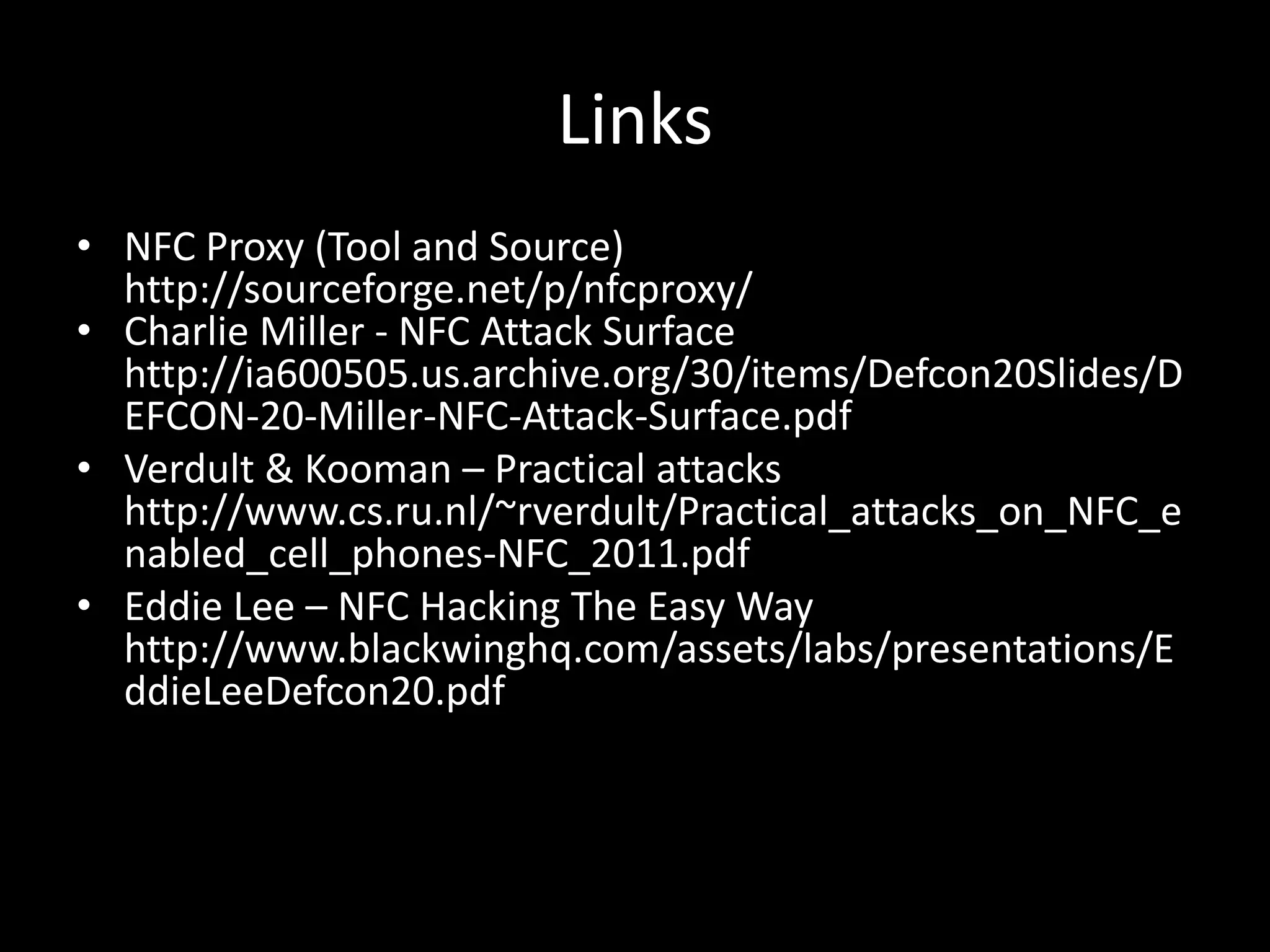Links
• NFC Proxy (Tool and Source)
  http://sourceforge.net/p/nfcproxy/
• Charlie Miller - NFC Attack Surface
  http://ia600505.us.archive.org/30/items/Defcon20Slides/D
  EFCON-20-Miller-NFC-Attack-Surface.pdf
• Verdult & Kooman – Practical attacks
  http://www.cs.ru.nl/~rverdult/Practical_attacks_on_NFC_e
  nabled_cell_phones-NFC_2011.pdf
• Eddie Lee – NFC Hacking The Easy Way
  http://www.blackwinghq.com/assets/labs/presentations/E
  ddieLeeDefcon20.pdf
 