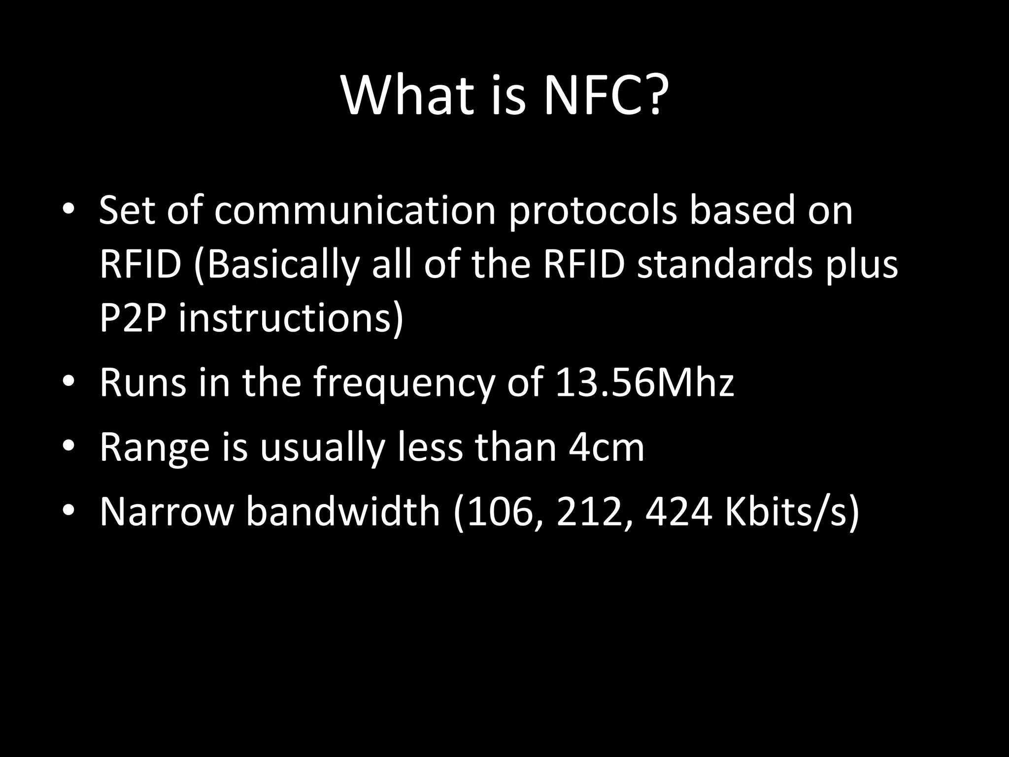 What is NFC?
• Set of communication protocols based on
  RFID (Basically all of the RFID standards plus
  P2P instructions)
• Runs in the frequency of 13.56Mhz
• Range is usually less than 4cm
• Narrow bandwidth (106, 212, 424 Kbits/s)
 