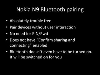 Nokia N9 Bluetooth pairing
• Absolutely trouble free
• Pair devices without user interaction
• No need for PIN/Pwd
• Does not have “Confirm sharing and
  connecting” enabled
• Bluetooth doesn´t even have to be turned on.
  It will be switched on for you
 