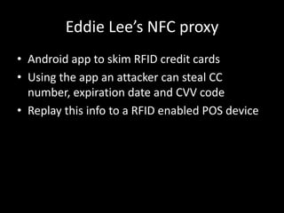 Eddie Lee’s NFC proxy
• Android app to skim RFID credit cards
• Using the app an attacker can steal CC
  number, expiration date and CVV code
• Replay this info to a RFID enabled POS device
 