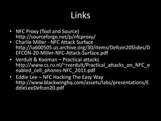 Links
• NFC Proxy (Tool and Source)
  http://sourceforge.net/p/nfcproxy/
• Charlie Miller - NFC Attack Surface
  http://ia600505.us.archive.org/30/items/Defcon20Slides/D
  EFCON-20-Miller-NFC-Attack-Surface.pdf
• Verdult & Kooman – Practical attacks
  http://www.cs.ru.nl/~rverdult/Practical_attacks_on_NFC_e
  nabled_cell_phones-NFC_2011.pdf
• Eddie Lee – NFC Hacking The Easy Way
  http://www.blackwinghq.com/assets/labs/presentations/E
  ddieLeeDefcon20.pdf
 