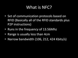 What is NFC?
• Set of communication protocols based on
  RFID (Basically all of the RFID standards plus
  P2P instructions)
• Runs in the frequency of 13.56Mhz
• Range is usually less than 4cm
• Narrow bandwidth (106, 212, 424 Kbits/s)
 