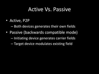 Active Vs. Passive
• Active, P2P
  – Both devices generates their own fields
• Passive (backwards compatible mode)
  – Initiating device generates carrier fields
  – Target device modulates existing field
 