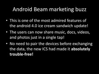 Android Beam marketing buzz
• This is one of the most admired features of
  the android 4.0 ice cream sandwich update!
• The users can now share music, docs, videos,
  and photos just in a single tap!
• No need to pair the devices before exchanging
  the data, the new ICS had made it absolutely
  trouble-free!
 
