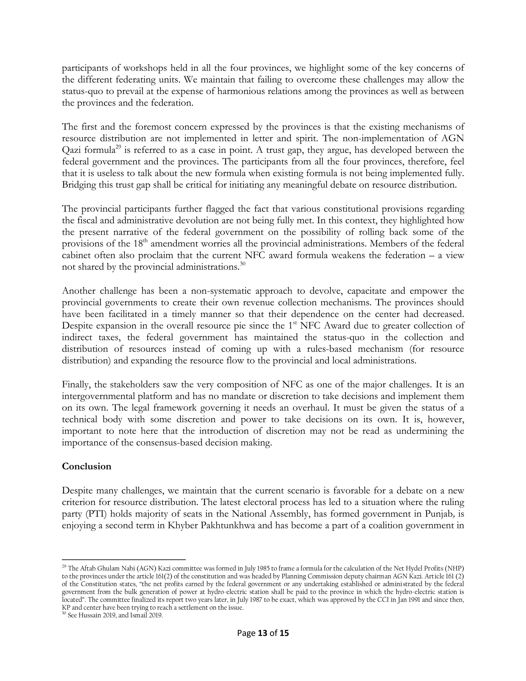 Page 13 of 15
participants of workshops held in all the four provinces, we highlight some of the key concerns of
the different federating units. We maintain that failing to overcome these challenges may allow the
status-quo to prevail at the expense of harmonious relations among the provinces as well as between
the provinces and the federation.
The first and the foremost concern expressed by the provinces is that the existing mechanisms of
resource distribution are not implemented in letter and spirit. The non-implementation of AGN
Qazi formula29
is referred to as a case in point. A trust gap, they argue, has developed between the
federal government and the provinces. The participants from all the four provinces, therefore, feel
that it is useless to talk about the new formula when existing formula is not being implemented fully.
Bridging this trust gap shall be critical for initiating any meaningful debate on resource distribution.
The provincial participants further flagged the fact that various constitutional provisions regarding
the fiscal and administrative devolution are not being fully met. In this context, they highlighted how
the present narrative of the federal government on the possibility of rolling back some of the
provisions of the 18th
amendment worries all the provincial administrations. Members of the federal
cabinet often also proclaim that the current NFC award formula weakens the federation – a view
not shared by the provincial administrations.30
Another challenge has been a non-systematic approach to devolve, capacitate and empower the
provincial governments to create their own revenue collection mechanisms. The provinces should
have been facilitated in a timely manner so that their dependence on the center had decreased.
Despite expansion in the overall resource pie since the 1st
NFC Award due to greater collection of
indirect taxes, the federal government has maintained the status-quo in the collection and
distribution of resources instead of coming up with a rules-based mechanism (for resource
distribution) and expanding the resource flow to the provincial and local administrations.
Finally, the stakeholders saw the very composition of NFC as one of the major challenges. It is an
intergovernmental platform and has no mandate or discretion to take decisions and implement them
on its own. The legal framework governing it needs an overhaul. It must be given the status of a
technical body with some discretion and power to take decisions on its own. It is, however,
important to note here that the introduction of discretion may not be read as undermining the
importance of the consensus-based decision making.
Conclusion
Despite many challenges, we maintain that the current scenario is favorable for a debate on a new
criterion for resource distribution. The latest electoral process has led to a situation where the ruling
party (PTI) holds majority of seats in the National Assembly, has formed government in Punjab, is
enjoying a second term in Khyber Pakhtunkhwa and has become a part of a coalition government in
29
The Aftab Ghulam Nabi (AGN) Kazi committee was formed in July 1985 to frame a formula for the calculation of the Net Hydel Profits (NHP)
to the provinces under the article 161(2) of the constitution and was headed by Planning Commission deputy chairman AGN Kazi. Article 161 (2)
of the Constitution states, “the net profits earned by the federal government or any undertaking established or administrated by the federal
government from the bulk generation of power at hydro-electric station shall be paid to the province in which the hydro-electric station is
located”. The committee finalized its report two years later, in July 1987 to be exact, which was approved by the CCI in Jan 1991 and since then,
KP and center have been trying to reach a settlement on the issue.
30
See Hussain 2019, and Ismail 2019.
 