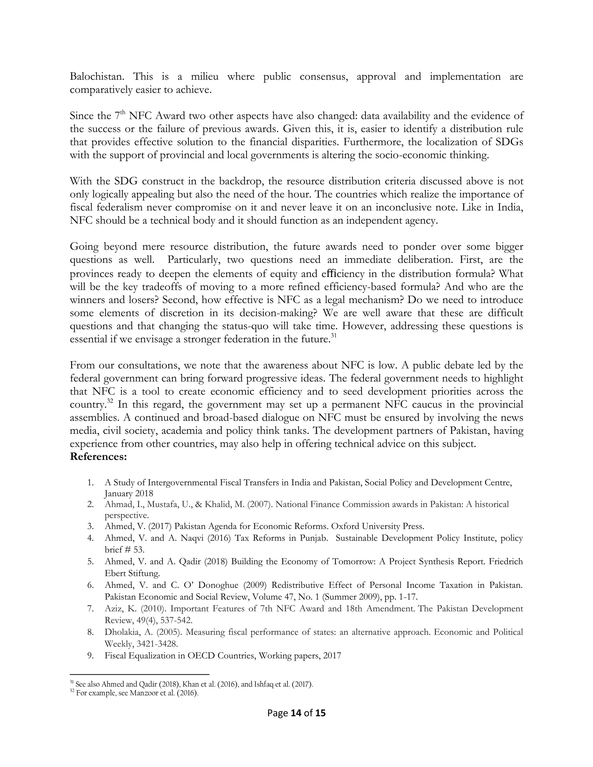 Page 14 of 15
Balochistan. This is a milieu where public consensus, approval and implementation are
comparatively easier to achieve.
Since the 7th
NFC Award two other aspects have also changed: data availability and the evidence of
the success or the failure of previous awards. Given this, it is, easier to identify a distribution rule
that provides effective solution to the financial disparities. Furthermore, the localization of SDGs
with the support of provincial and local governments is altering the socio-economic thinking.
With the SDG construct in the backdrop, the resource distribution criteria discussed above is not
only logically appealing but also the need of the hour. The countries which realize the importance of
fiscal federalism never compromise on it and never leave it on an inconclusive note. Like in India,
NFC should be a technical body and it should function as an independent agency.
Going beyond mere resource distribution, the future awards need to ponder over some bigger
questions as well. Particularly, two questions need an immediate deliberation. First, are the
provinces ready to deepen the elements of equity and eﬃciency in the distribution formula? What
will be the key tradeoffs of moving to a more refined efficiency-based formula? And who are the
winners and losers? Second, how effective is NFC as a legal mechanism? Do we need to introduce
some elements of discretion in its decision-making? We are well aware that these are difficult
questions and that changing the status-quo will take time. However, addressing these questions is
essential if we envisage a stronger federation in the future.31
From our consultations, we note that the awareness about NFC is low. A public debate led by the
federal government can bring forward progressive ideas. The federal government needs to highlight
that NFC is a tool to create economic efficiency and to seed development priorities across the
country.32
In this regard, the government may set up a permanent NFC caucus in the provincial
assemblies. A continued and broad-based dialogue on NFC must be ensured by involving the news
media, civil society, academia and policy think tanks. The development partners of Pakistan, having
experience from other countries, may also help in offering technical advice on this subject.
References:
1. A Study of Intergovernmental Fiscal Transfers in India and Pakistan, Social Policy and Development Centre,
January 2018
2. Ahmad, I., Mustafa, U., & Khalid, M. (2007). National Finance Commission awards in Pakistan: A historical
perspective.
3. Ahmed, V. (2017) Pakistan Agenda for Economic Reforms. Oxford University Press.
4. Ahmed, V. and A. Naqvi (2016) Tax Reforms in Punjab. Sustainable Development Policy Institute, policy
brief # 53.
5. Ahmed, V. and A. Qadir (2018) Building the Economy of Tomorrow: A Project Synthesis Report. Friedrich
Ebert Stiftung.
6. Ahmed, V. and C. O’ Donoghue (2009) Redistributive Effect of Personal Income Taxation in Pakistan.
Pakistan Economic and Social Review, Volume 47, No. 1 (Summer 2009), pp. 1-17.
7. Aziz, K. (2010). Important Features of 7th NFC Award and 18th Amendment. The Pakistan Development
Review, 49(4), 537-542.
8. Dholakia, A. (2005). Measuring fiscal performance of states: an alternative approach. Economic and Political
Weekly, 3421-3428.
9. Fiscal Equalization in OECD Countries, Working papers, 2017
31
See also Ahmed and Qadir (2018), Khan et al. (2016), and Ishfaq et al. (2017).
32
For example, see Manzoor et al. (2016).
 