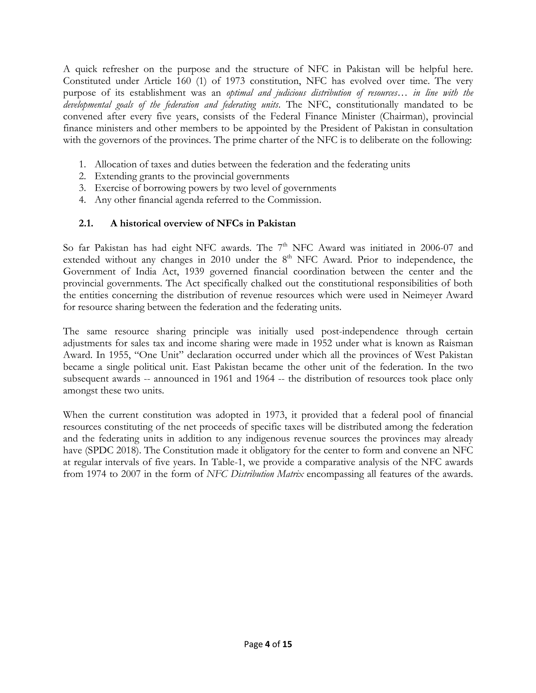 Page 4 of 15
A quick refresher on the purpose and the structure of NFC in Pakistan will be helpful here.
Constituted under Article 160 (1) of 1973 constitution, NFC has evolved over time. The very
purpose of its establishment was an optimal and judicious distribution of resources… in line with the
developmental goals of the federation and federating units. The NFC, constitutionally mandated to be
convened after every five years, consists of the Federal Finance Minister (Chairman), provincial
finance ministers and other members to be appointed by the President of Pakistan in consultation
with the governors of the provinces. The prime charter of the NFC is to deliberate on the following:
1. Allocation of taxes and duties between the federation and the federating units
2. Extending grants to the provincial governments
3. Exercise of borrowing powers by two level of governments
4. Any other financial agenda referred to the Commission.
2.1. A historical overview of NFCs in Pakistan
So far Pakistan has had eight NFC awards. The 7th
NFC Award was initiated in 2006-07 and
extended without any changes in 2010 under the 8th
NFC Award. Prior to independence, the
Government of India Act, 1939 governed financial coordination between the center and the
provincial governments. The Act specifically chalked out the constitutional responsibilities of both
the entities concerning the distribution of revenue resources which were used in Neimeyer Award
for resource sharing between the federation and the federating units.
The same resource sharing principle was initially used post-independence through certain
adjustments for sales tax and income sharing were made in 1952 under what is known as Raisman
Award. In 1955, ―One Unit‖ declaration occurred under which all the provinces of West Pakistan
became a single political unit. East Pakistan became the other unit of the federation. In the two
subsequent awards -- announced in 1961 and 1964 -- the distribution of resources took place only
amongst these two units.
When the current constitution was adopted in 1973, it provided that a federal pool of financial
resources constituting of the net proceeds of specific taxes will be distributed among the federation
and the federating units in addition to any indigenous revenue sources the provinces may already
have (SPDC 2018). The Constitution made it obligatory for the center to form and convene an NFC
at regular intervals of five years. In Table-1, we provide a comparative analysis of the NFC awards
from 1974 to 2007 in the form of NFC Distribution Matrix encompassing all features of the awards.
 