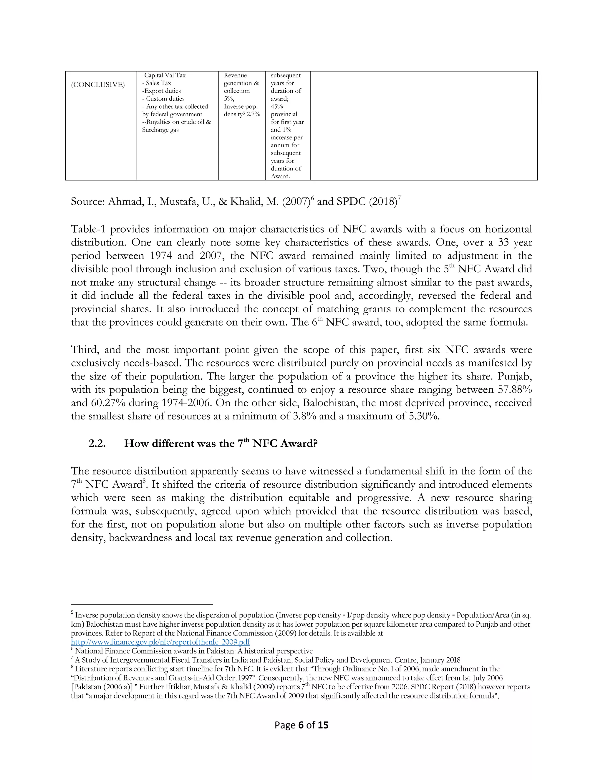 Page 6 of 15
(CONCLUSIVE)
-Capital Val Tax
- Sales Tax
-Export duties
- Custom duties
- Any other tax collected
by federal government
--Royalties on crude oil &
Surcharge gas
Revenue
generation &
collection
5%,
Inverse pop.
density5 2.7%
subsequent
years for
duration of
award;
45%
provincial
for first year
and 1%
increase per
annum for
subsequent
years for
duration of
Award.
Source: Ahmad, I., Mustafa, U., & Khalid, M. (2007)6
and SPDC (2018)7
Table-1 provides information on major characteristics of NFC awards with a focus on horizontal
distribution. One can clearly note some key characteristics of these awards. One, over a 33 year
period between 1974 and 2007, the NFC award remained mainly limited to adjustment in the
divisible pool through inclusion and exclusion of various taxes. Two, though the 5th
NFC Award did
not make any structural change -- its broader structure remaining almost similar to the past awards,
it did include all the federal taxes in the divisible pool and, accordingly, reversed the federal and
provincial shares. It also introduced the concept of matching grants to complement the resources
that the provinces could generate on their own. The 6th
NFC award, too, adopted the same formula.
Third, and the most important point given the scope of this paper, first six NFC awards were
exclusively needs-based. The resources were distributed purely on provincial needs as manifested by
the size of their population. The larger the population of a province the higher its share. Punjab,
with its population being the biggest, continued to enjoy a resource share ranging between 57.88%
and 60.27% during 1974-2006. On the other side, Balochistan, the most deprived province, received
the smallest share of resources at a minimum of 3.8% and a maximum of 5.30%.
2.2. How different was the 7th
NFC Award?
The resource distribution apparently seems to have witnessed a fundamental shift in the form of the
7th
NFC Award8
. It shifted the criteria of resource distribution significantly and introduced elements
which were seen as making the distribution equitable and progressive. A new resource sharing
formula was, subsequently, agreed upon which provided that the resource distribution was based,
for the first, not on population alone but also on multiple other factors such as inverse population
density, backwardness and local tax revenue generation and collection.
5
Inverse population density shows the dispersion of population (Inverse pop density = 1/pop density where pop density = Population/Area (in sq.
km) Balochistan must have higher inverse population density as it has lower population per square kilometer area compared to Punjab and other
provinces. Refer to Report of the National Finance Commission (2009) for details. It is available at
http://www.finance.gov.pk/nfc/reportofthenfc_2009.pdf
6
National Finance Commission awards in Pakistan: A historical perspective
7
A Study of Intergovernmental Fiscal Transfers in India and Pakistan, Social Policy and Development Centre, January 2018
8
Literature reports conflicting start timeline for 7th NFC. It is evident that “Through Ordinance No. 1 of 2006, made amendment in the
“Distribution of Revenues and Grants-in-Aid Order, 1997”. Consequently, the new NFC was announced to take effect from 1st July 2006
[Pakistan (2006 a)].” Further Iftikhar, Mustafa & Khalid (2009) reports 7th
NFC to be effective from 2006. SPDC Report (2018) however reports
that “a major development in this regard was the 7th NFC Award of 2009 that significantly affected the resource distribution formula”,
 