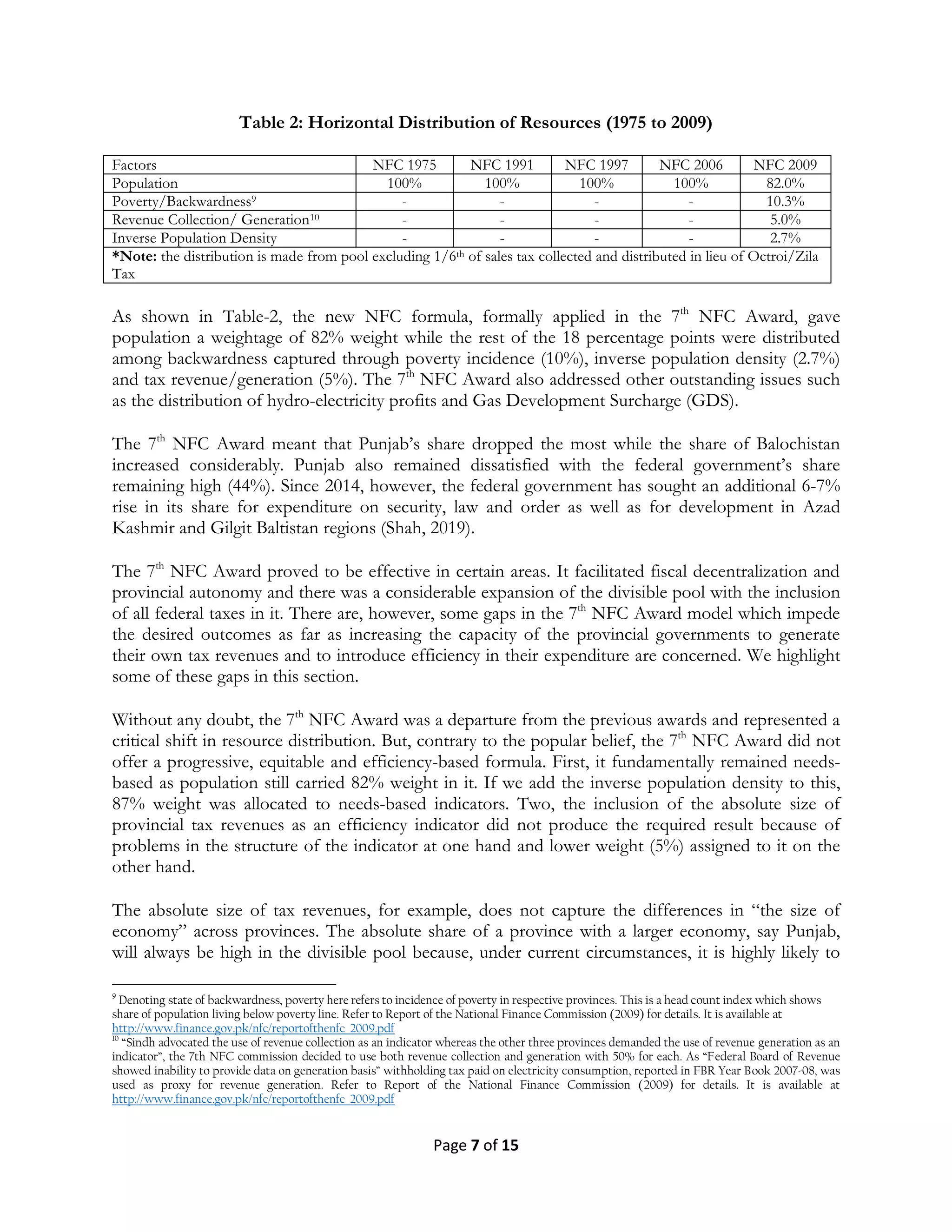 Page 7 of 15
Table 2: Horizontal Distribution of Resources (1975 to 2009)
Factors NFC 1975 NFC 1991 NFC 1997 NFC 2006 NFC 2009
Population 100% 100% 100% 100% 82.0%
Poverty/Backwardness9 - - - - 10.3%
Revenue Collection/ Generation10 - - - - 5.0%
Inverse Population Density - - - - 2.7%
*Note: the distribution is made from pool excluding 1/6th of sales tax collected and distributed in lieu of Octroi/Zila
Tax
As shown in Table-2, the new NFC formula, formally applied in the 7th
NFC Award, gave
population a weightage of 82% weight while the rest of the 18 percentage points were distributed
among backwardness captured through poverty incidence (10%), inverse population density (2.7%)
and tax revenue/generation (5%). The 7th
NFC Award also addressed other outstanding issues such
as the distribution of hydro-electricity profits and Gas Development Surcharge (GDS).
The 7th
NFC Award meant that Punjab’s share dropped the most while the share of Balochistan
increased considerably. Punjab also remained dissatisfied with the federal government’s share
remaining high (44%). Since 2014, however, the federal government has sought an additional 6-7%
rise in its share for expenditure on security, law and order as well as for development in Azad
Kashmir and Gilgit Baltistan regions (Shah, 2019).
The 7th
NFC Award proved to be effective in certain areas. It facilitated fiscal decentralization and
provincial autonomy and there was a considerable expansion of the divisible pool with the inclusion
of all federal taxes in it. There are, however, some gaps in the 7th
NFC Award model which impede
the desired outcomes as far as increasing the capacity of the provincial governments to generate
their own tax revenues and to introduce efficiency in their expenditure are concerned. We highlight
some of these gaps in this section.
Without any doubt, the 7th
NFC Award was a departure from the previous awards and represented a
critical shift in resource distribution. But, contrary to the popular belief, the 7th
NFC Award did not
offer a progressive, equitable and efficiency-based formula. First, it fundamentally remained needs-
based as population still carried 82% weight in it. If we add the inverse population density to this,
87% weight was allocated to needs-based indicators. Two, the inclusion of the absolute size of
provincial tax revenues as an efficiency indicator did not produce the required result because of
problems in the structure of the indicator at one hand and lower weight (5%) assigned to it on the
other hand.
The absolute size of tax revenues, for example, does not capture the differences in ―the size of
economy‖ across provinces. The absolute share of a province with a larger economy, say Punjab,
will always be high in the divisible pool because, under current circumstances, it is highly likely to
9
Denoting state of backwardness, poverty here refers to incidence of poverty in respective provinces. This is a head count index which shows
share of population living below poverty line. Refer to Report of the National Finance Commission (2009) for details. It is available at
http://www.finance.gov.pk/nfc/reportofthenfc_2009.pdf
10
“Sindh advocated the use of revenue collection as an indicator whereas the other three provinces demanded the use of revenue generation as an
indicator”, the 7th NFC commission decided to use both revenue collection and generation with 50% for each. As “Federal Board of Revenue
showed inability to provide data on generation basis” withholding tax paid on electricity consumption, reported in FBR Year Book 2007-08, was
used as proxy for revenue generation. Refer to Report of the National Finance Commission (2009) for details. It is available at
http://www.finance.gov.pk/nfc/reportofthenfc_2009.pdf
 