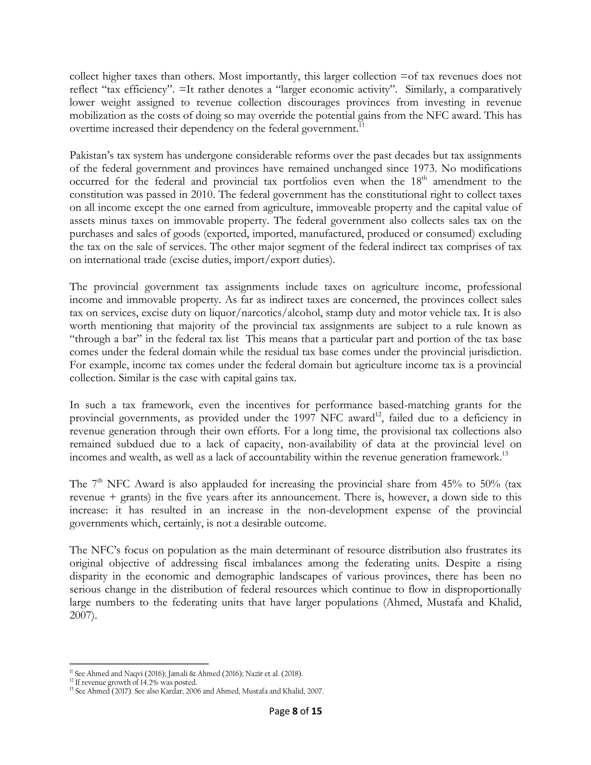 Page 8 of 15
collect higher taxes than others. Most importantly, this larger collection =of tax revenues does not
reflect ―tax efficiency‖. =It rather denotes a ―larger economic activity‖. Similarly, a comparatively
lower weight assigned to revenue collection discourages provinces from investing in revenue
mobilization as the costs of doing so may override the potential gains from the NFC award. This has
overtime increased their dependency on the federal government.11
Pakistan’s tax system has undergone considerable reforms over the past decades but tax assignments
of the federal government and provinces have remained unchanged since 1973. No modifications
occurred for the federal and provincial tax portfolios even when the 18th
amendment to the
constitution was passed in 2010. The federal government has the constitutional right to collect taxes
on all income except the one earned from agriculture, immoveable property and the capital value of
assets minus taxes on immovable property. The federal government also collects sales tax on the
purchases and sales of goods (exported, imported, manufactured, produced or consumed) excluding
the tax on the sale of services. The other major segment of the federal indirect tax comprises of tax
on international trade (excise duties, import/export duties).
The provincial government tax assignments include taxes on agriculture income, professional
income and immovable property. As far as indirect taxes are concerned, the provinces collect sales
tax on services, excise duty on liquor/narcotics/alcohol, stamp duty and motor vehicle tax. It is also
worth mentioning that majority of the provincial tax assignments are subject to a rule known as
―through a bar‖ in the federal tax list This means that a particular part and portion of the tax base
comes under the federal domain while the residual tax base comes under the provincial jurisdiction.
For example, income tax comes under the federal domain but agriculture income tax is a provincial
collection. Similar is the case with capital gains tax.
In such a tax framework, even the incentives for performance based-matching grants for the
provincial governments, as provided under the 1997 NFC award12
, failed due to a deficiency in
revenue generation through their own efforts. For a long time, the provisional tax collections also
remained subdued due to a lack of capacity, non-availability of data at the provincial level on
incomes and wealth, as well as a lack of accountability within the revenue generation framework.13
The 7th
NFC Award is also applauded for increasing the provincial share from 45% to 50% (tax
revenue + grants) in the five years after its announcement. There is, however, a down side to this
increase: it has resulted in an increase in the non-development expense of the provincial
governments which, certainly, is not a desirable outcome.
The NFC’s focus on population as the main determinant of resource distribution also frustrates its
original objective of addressing fiscal imbalances among the federating units. Despite a rising
disparity in the economic and demographic landscapes of various provinces, there has been no
serious change in the distribution of federal resources which continue to flow in disproportionally
large numbers to the federating units that have larger populations (Ahmed, Mustafa and Khalid,
2007).
11
See Ahmed and Naqvi (2016); Jamali & Ahmed (2016); Nazir et al. (2018).
12
If revenue growth of 14.2% was posted.
13
See Ahmed (2017). See also Kardar, 2006 and Ahmed, Mustafa and Khalid, 2007.
 