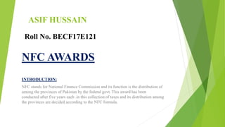 ASIF HUSSAIN
INTRODUCTION:
NFC stands for National Finance Commission and its function is the distribution of
among the provinces of Pakistan by the federal govt. This award has been
conducted after five years each .in this collection of taxes and its distribution among
the provinces are decided according to the NFC formula.
Roll No. BECF17E121
NFC AWARDS
 