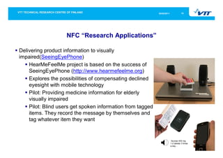 05/05/2011              10




                    NFC “Research Applications”

Delivering product information to visually
impaired(SeeingEyePhone)
    HearMeFeelMe project is based on the success of
    SeeingEyePhone (http://www.hearmefeelme.org)
    Explores the possibilities of compensating declined
    eyesight with mobile technology
    Pilot: Providing medicine information for elderly
    visually impaired
    Pilot: Blind users get spoken information from tagged
    items. They record the message by themselves and
    tag whatever item they want


                                                                         Ibumax 400 mg
                                                                         1-2 tablets 3 times
                                                                         a day…
 