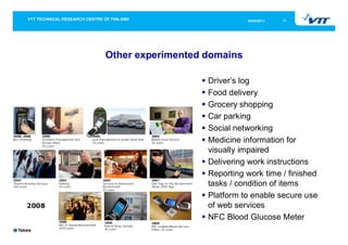 05/05/2011   11




Other experimented domains

                   Driver’s log
                   Food delivery
                   Grocery shopping
                   Car parking
                   Social networking
                   Medicine information for
                   visually impaired
                   Delivering work instructions
                   Reporting work time / finished
                   tasks / condition of items
                   Platform to enable secure use
                   of web services
                   NFC Blood Glucose Meter
 