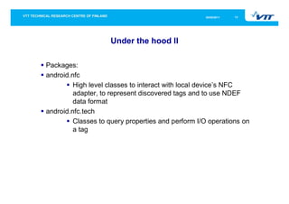 05/05/2011   13




                    Under the hood II

Packages:
android.nfc
         High level classes to interact with local device’s NFC
         adapter, to represent discovered tags and to use NDEF
         data format
android.nfc.tech
         Classes to query properties and perform I/O operations on
         a tag
 