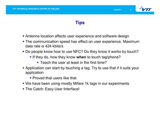 05/05/2011   14




                               Tips

Antenna location affects user experience and software design
The communication speed has effect on user experience. Maximum
data rate is 424 kbits/s
Do people know how to use NFC? Do they know it works by touch?
    If they do, how they know when to touch tag/phone?
          Teach the user at least in the first time?
Application can start by touching a tag. Try to use that if it suits your
application
    Proved that users like that
We have been using mostly Mifare 1k tags in our experiments
The Catch: Easy User Interface!
 