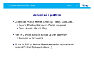 05/05/2011   15




                 Android as a platform

Google has Android Market, Checkout, Places, Maps, Ads…
   Secure: Checkout (payment), Places (coupons)
   Open: Android Market, Maps, …

First NFC phone available backed up with ecosystem
   = Lucrative for developers

61 hits for NFC at Android Market (remember reduce the ~6
National Football Club applications…)
 