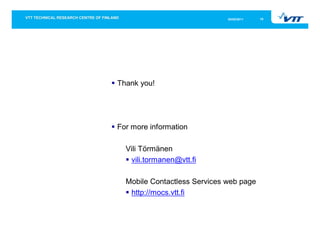 05/05/2011   16




Thank you!




For more information

  Vili Törmänen
   vili.tormanen@vtt.fi

  Mobile Contactless Services web page
   http://mocs.vtt.fi
 