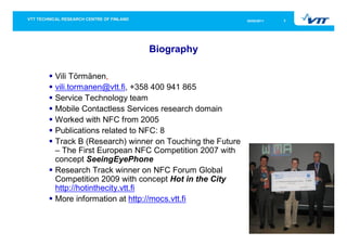 05/05/2011   2




                        Biography

Vili Törmänen,
vili.tormanen@vtt.fi, +358 400 941 865
Service Technology team
Mobile Contactless Services research domain
Worked with NFC from 2005
Publications related to NFC: 8
Track B (Research) winner on Touching the Future
– The First European NFC Competition 2007 with
concept SeeingEyePhone
Research Track winner on NFC Forum Global
Competition 2009 with concept Hot in the City
http://hotinthecity.vtt.fi
More information at http://mocs.vtt.fi
 