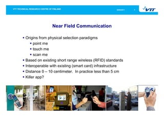 05/05/2011   4




               Near Field Communication

Origins from physical selection paradigms
     point me
     touch me
     scan me
Based on existing short range wireless (RFID) standards
Interoperable with existing (smart card) infrastructure
Distance 0 – 10 centimeter. In practice less than 5 cm
Killer app?
 