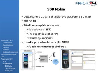 Control del usuarioIntroducción a NFCCaracterísticas EspecificacionesElementosFormatosModos de funcionamientoComparación tecnologíasUsos    Programación NFCAPIsJavaME & NFC    SDK Nokia    Leer/Escribrtags     Peer-to-peer