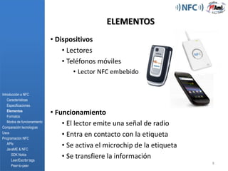 115 miembrosIntroducción a NFC	Características EspecificacionesElementosFormatosModos de funcionamientoComparación tecnologíasUsos    Programación NFCAPIsJavaME & NFC    SDK Nokia    Leer/Escribrtags     Peer-to-peerPromueve la implantación y estandarización de NFC4CARACTERÍSTICAS Y ESPECIFICACIONES¿Tecnología o protocolo?