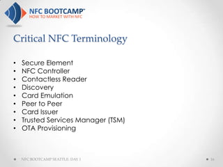 Critical NFC Terminology

•   Secure Element
•   NFC Controller
•   Contactless Reader
•   Discovery
•   Card Emulation
•   Peer to Peer
•   Card Issuer
•   Trusted Services Manager (TSM)
•   OTA Provisioning



    NFC BOOTCAMP SEATTLE: DAY 1      16
 