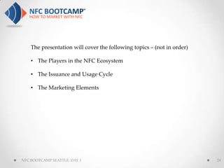 The presentation will cover the following topics – (not in order)

    • The Players in the NFC Ecosystem

    • The Issuance and Usage Cycle

    • The Marketing Elements




NFC BOOTCAMP SEATTLE: DAY 1                                             24
 