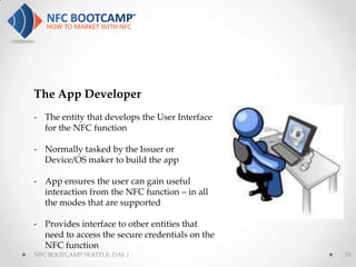 The App Developer
- The entity that develops the User Interface
  for the NFC function

- Normally tasked by the Issuer or
  Device/OS maker to build the app

- App ensures the user can gain useful
  interaction from the NFC function – in all
  the modes that are supported

- Provides interface to other entities that
  need to access the secure credentials on the
  NFC function
NFC BOOTCAMP SEATTLE: DAY 1                      33
 