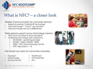 What is NFC? – a closer look
Wireless Communication for consumer devices
•   Based on existing 13.56MHz RF technology
•   Very short range – “Touch” use scenario
•   Data exchange rate up to 848kbit/sec

Wide spread support across technology industry
•   NFC Forum founded to drive standards
•   Underlying technology well understood
     •   ECMA340 – operating principle
     •   ISO/IEC 14443 / ISO/IEC 18092
     •   NDEF – NFC Data Exchange Format
     •   NFC Tags (Types 1 – 4)

Has broad use cases for consumers everyday

•   Payment               •   Healthcare
•   Transit Tickets       •   ID Credentials
•   Access Control        •   etc..


     NFC BOOTCAMP SEATTLE: DAY 1                 4
 