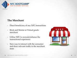 The Merchant
- Direct beneficiary of any NFC transactions

- Brick and Mortar or Virtual goods
  merchant

- Utilize NFC to recreate/enhance the
  transactional experience

- New way to interact with the consumer
  and draw relevant traffic to the merchant
  store


NFC BOOTCAMP SEATTLE: DAY 1                    41
 