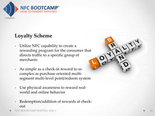 Loyalty Scheme
- Utilize NFC capability to create a
  rewarding program for the consumer that
  directs traffic to a specific group of
  merchants

- As simple as a check-in reward to as
  complex as purchase oriented multi-
  segment multi-level point/redeem system

- Use physical awareness to reward real-
  world and online behavior

- Redemption/addition of rewards at check-
  out
NFC BOOTCAMP SEATTLE: DAY 1                  42
 