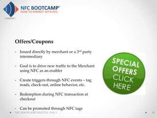 Offers/Coupons
- Issued directly by merchant or a 3rd party
  intermediary

- Goal is to drive new traffic to the Merchant
  using NFC as an enabler

- Create triggers through NFC events – tag
  reads, check-out, online behavior, etc.

- Redemption during NFC transaction at
  checkout

- Can be promoted through NFC tags
NFC BOOTCAMP SEATTLE: DAY 1                      43
 